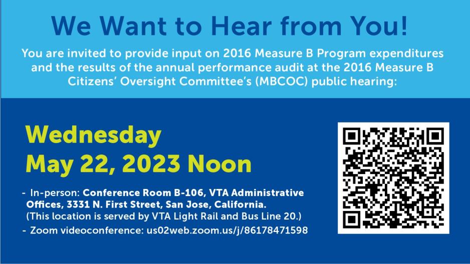 We Want to Hear from You!  You are invited to provide input on 2016 Measure B Program expenditures  and the results of the annual performance audit at the  2016 Measure B Citizens’ Oversight Committee’s (MBCOC) public hearing:  Wednesday, May 22, 2024  12:00 p.m.  · In-person: Conference Room B-106, VTA Administrative Offices, 3331 N. First Street, San Jose, California. (This location is served by VTA Light Rail and Bus Line 20.) · Zoom videoconference: https://us02web.zoom.us/j/86178471598